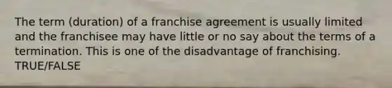 The term (duration) of a franchise agreement is usually limited and the franchisee may have little or no say about the terms of a termination. This is one of the disadvantage of franchising. TRUE/FALSE