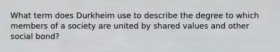 What term does Durkheim use to describe the degree to which members of a society are united by shared values and other social bond?