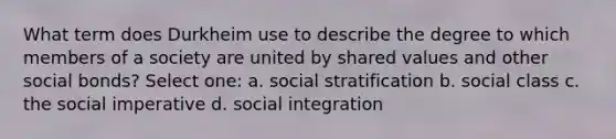 What term does Durkheim use to describe the degree to which members of a society are united by shared values and other social bonds? Select one: a. social stratification b. social class c. the social imperative d. social integration