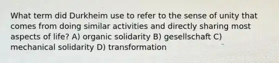 What term did Durkheim use to refer to the sense of unity that comes from doing similar activities and directly sharing most aspects of life? A) organic solidarity B) gesellschaft C) mechanical solidarity D) transformation