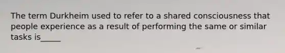 The term Durkheim used to refer to a shared consciousness that people experience as a result of performing the same or similar tasks is_____