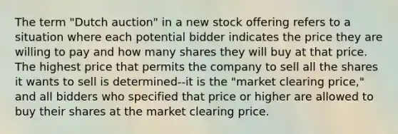 The term "Dutch auction" in a new stock offering refers to a situation where each potential bidder indicates the price they are willing to pay and how many shares they will buy at that price. The highest price that permits the company to sell all the shares it wants to sell is determined--it is the "market clearing price," and all bidders who specified that price or higher are allowed to buy their shares at the market clearing price.