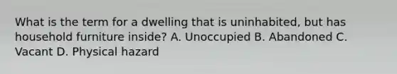 What is the term for a dwelling that is uninhabited, but has household furniture inside? A. Unoccupied B. Abandoned C. Vacant D. Physical hazard