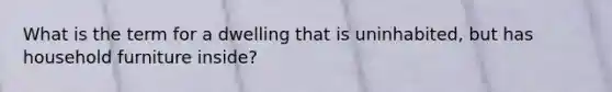 What is the term for a dwelling that is uninhabited, but has household furniture inside?