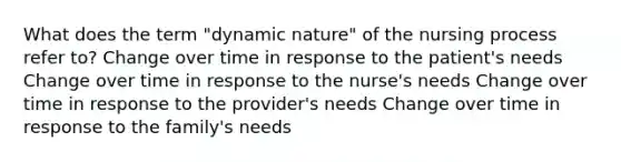 What does the term "dynamic nature" of the nursing process refer to? Change over time in response to the patient's needs Change over time in response to the nurse's needs Change over time in response to the provider's needs Change over time in response to the family's needs