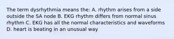 The term dysrhythmia means the: A. rhythm arises from a side outside the SA node B. EKG rhythm differs from normal sinus rhythm C. EKG has all the normal characteristics and waveforms D. heart is beating in an unusual way