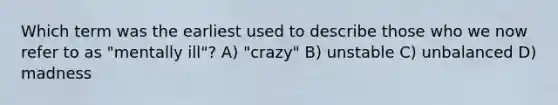 Which term was the earliest used to describe those who we now refer to as "mentally ill"? A) "crazy" B) unstable C) unbalanced D) madness