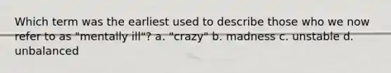 Which term was the earliest used to describe those who we now refer to as "mentally ill"? a. "crazy" b. madness c. unstable d. unbalanced