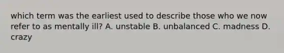 which term was the earliest used to describe those who we now refer to as mentally ill? A. unstable B. unbalanced C. madness D. crazy