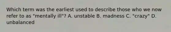 Which term was the earliest used to describe those who we now refer to as "mentally ill"? A. unstable B. madness C. "crazy" D. unbalanced