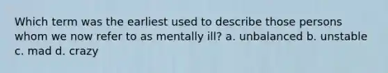 Which term was the earliest used to describe those persons whom we now refer to as mentally ill? a. unbalanced b. unstable c. mad d. crazy