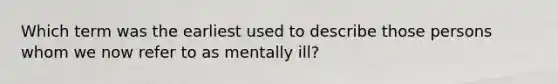 Which term was the earliest used to describe those persons whom we now refer to as mentally ill?