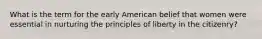 What is the term for the early American belief that women were essential in nurturing the principles of liberty in the citizenry?