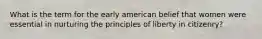 What is the term for the early american belief that women were essential in nurturing the principles of liberty in citizenry?