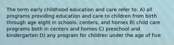 The term early childhood education and care refer to: A) all programs providing education and care to children from birth through age eight in schools, centers, and homes B) child care programs both in centers and homes C) preschool and kindergarten D) any program for children under the age of five