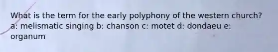 What is the term for the early polyphony of the western church? a: melismatic singing b: chanson c: motet d: dondaeu e: organum