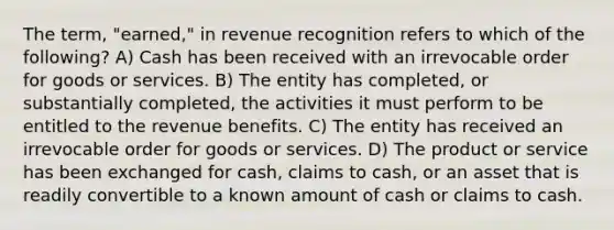 The term, "earned," in revenue recognition refers to which of the following? A) Cash has been received with an irrevocable order for goods or services. B) The entity has completed, or substantially completed, the activities it must perform to be entitled to the revenue benefits. C) The entity has received an irrevocable order for goods or services. D) The product or service has been exchanged for cash, claims to cash, or an asset that is readily convertible to a known amount of cash or claims to cash.