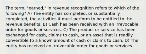 The term, "earned," in revenue recognition refers to which of the following? A) The entity has completed, or substantially completed, the activities it must perform to be entitled to the revenue benefits. B) Cash has been received with an irrevocable order for goods or services. C) The product or service has been exchanged for cash, claims to cash, or an asset that is readily convertible to a known amount of cash or claims to cash. D) The entity has received an irrevocable order for goods or services.