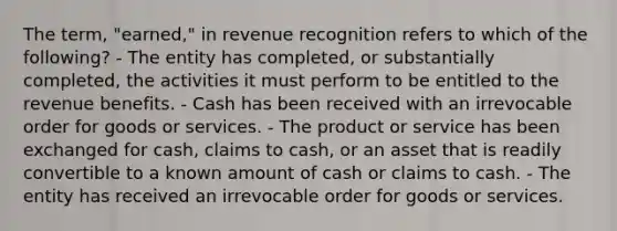 The term, "earned," in revenue recognition refers to which of the following? - The entity has completed, or substantially completed, the activities it must perform to be entitled to the revenue benefits. - Cash has been received with an irrevocable order for goods or services. - The product or service has been exchanged for cash, claims to cash, or an asset that is readily convertible to a known amount of cash or claims to cash. - The entity has received an irrevocable order for goods or services.