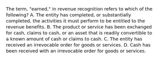 The term, "earned," in revenue recognition refers to which of the following? A. The entity has completed, or substantially completed, the activities it must perform to be entitled to the revenue benefits. B. The product or service has been exchanged for cash, claims to cash, or an asset that is readily convertible to a known amount of cash or claims to cash. C. The entity has received an irrevocable order for goods or services. D. Cash has been received with an irrevocable order for goods or services.