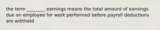 the term ________ earnings means the total amount of earnings due an employee for work performed before payroll deductions are withheld