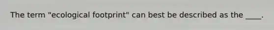 The term "ecological footprint" can best be described as the ____.