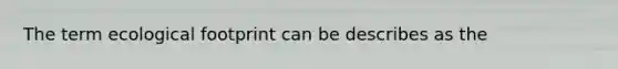 The term ecological footprint can be describes as the