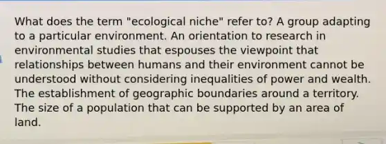 What does the term "ecological niche" refer to? A group adapting to a particular environment. An orientation to research in environmental studies that espouses the viewpoint that relationships between humans and their environment cannot be understood without considering inequalities of power and wealth. The establishment of geographic boundaries around a territory. The size of a population that can be supported by an area of land.