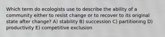 Which term do ecologists use to describe the ability of a community either to resist change or to recover to its original state after change? A) stability B) succession C) partitioning D) productivity E) competitive exclusion