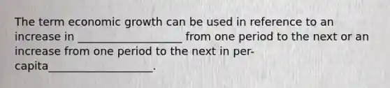 The term economic growth can be used in reference to an increase in ___________________ from one period to the next or an increase from one period to the next in per-capita___________________.