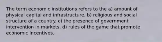 The term economic institutions refers to the a) amount of physical capital and infrastructure. b) religious and social structure of a country. c) the presence of government intervention in markets. d) rules of the game that promote economic incentives.