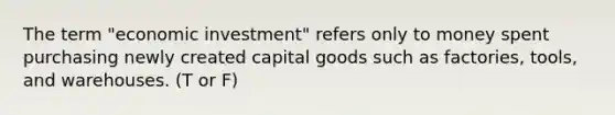 The term "economic investment" refers only to money spent purchasing newly created capital goods such as factories, tools, and warehouses. (T or F)