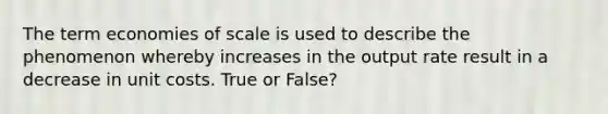 The term economies of scale is used to describe the phenomenon whereby increases in the output rate result in a decrease in unit costs. True or False?