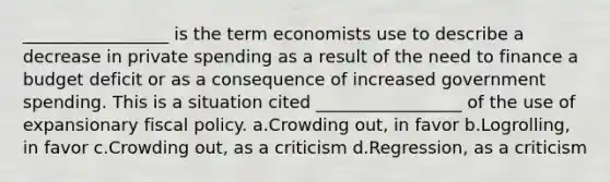 _________________ is the term economists use to describe a decrease in private spending as a result of the need to finance a budget deficit or as a consequence of increased government spending. This is a situation cited _________________ of the use of expansionary fiscal policy. a.Crowding out, in favor b.Logrolling, in favor c.Crowding out, as a criticism d.Regression, as a criticism