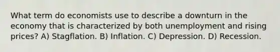 What term do economists use to describe a downturn in the economy that is characterized by both unemployment and rising prices? A) Stagflation. B) Inflation. C) Depression. D) Recession.