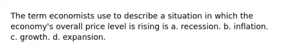 The term economists use to describe a situation in which the economy's overall price level is rising is a. recession. b. inflation. c. growth. d. expansion.