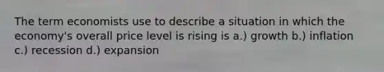 The term economists use to describe a situation in which the economy's overall price level is rising is a.) growth b.) inflation c.) recession d.) expansion