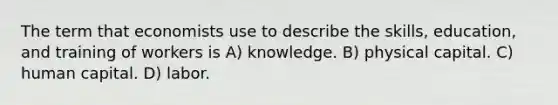 The term that economists use to describe the skills, education, and training of workers is A) knowledge. B) physical capital. C) human capital. D) labor.