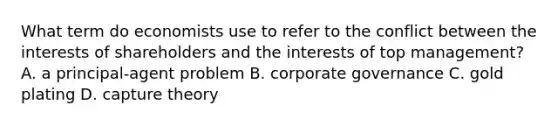 What term do economists use to refer to the conflict between the interests of shareholders and the interests of top​ management? A. a​ principal-agent problem B. corporate governance C. gold plating D. capture theory