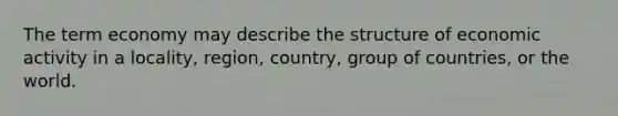 The term economy may describe the structure of economic activity in a locality, region, country, group of countries, or the world.