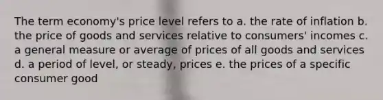 The term economy's price level refers to a. the rate of inflation b. the price of goods and services relative to consumers' incomes c. a general measure or average of prices of all goods and services d. a period of level, or steady, prices e. the prices of a specific consumer good