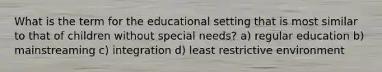 What is the term for the educational setting that is most similar to that of children without special needs? a) regular education b) mainstreaming c) integration d) least restrictive environment