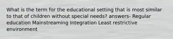 What is the term for the educational setting that is most similar to that of children without special needs? answers- Regular education Mainstreaming Integration Least restrictive environment