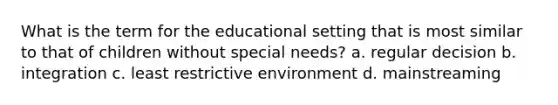 What is the term for the educational setting that is most similar to that of children without special needs? a. regular decision b. integration c. least restrictive environment d. mainstreaming