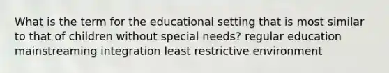 What is the term for the educational setting that is most similar to that of children without special needs? regular education mainstreaming integration least restrictive environment