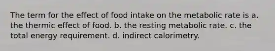 The term for the effect of food intake on the metabolic rate is a. the thermic effect of food. b. the resting metabolic rate. c. the total energy requirement. d. indirect calorimetry.