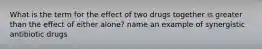 What is the term for the effect of two drugs together is greater than the effect of either alone? name an example of synergistic antibiotic drugs