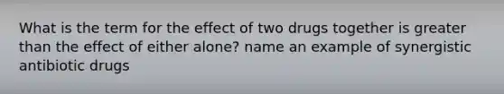 What is the term for the effect of two drugs together is greater than the effect of either alone? name an example of synergistic antibiotic drugs