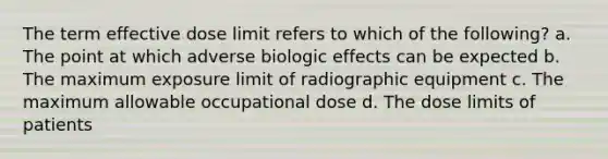 The term effective dose limit refers to which of the following? a. The point at which adverse biologic effects can be expected b. The maximum exposure limit of radiographic equipment c. The maximum allowable occupational dose d. The dose limits of patients