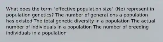 What does the term "effective population size" (Ne) represent in population genetics? The number of generations a population has existed The total genetic diversity in a population The actual number of individuals in a population The number of breeding individuals in a population